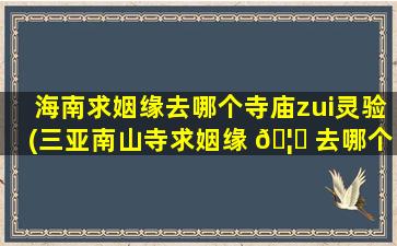 海南求姻缘去哪个寺庙zui
灵验(三亚南山寺求姻缘 🦆 去哪个庙)